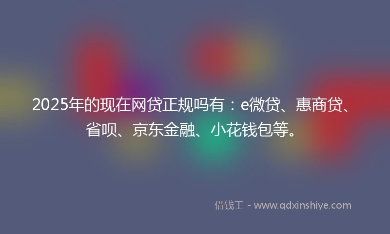 2025年的现在网贷正规吗有：e微贷、惠商贷、省呗、京东金融、小花钱包等。