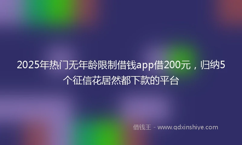 2025年热门无年龄限制借钱app借200元，归纳5个征信花居然都下款的平台