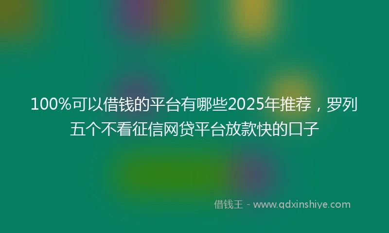 100%可以借钱的平台有哪些2025年推荐，罗列五个不看征信网贷平台放款快的口子