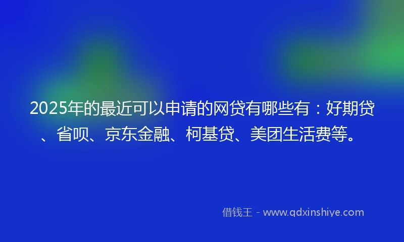 2025年的最近可以申请的网贷有哪些有：好期贷、省呗、京东金融、柯基贷、美团生活费等。