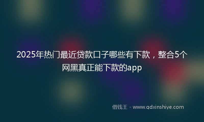2025年热门最近贷款口子哪些有下款，整合5个网黑真正能下款的app