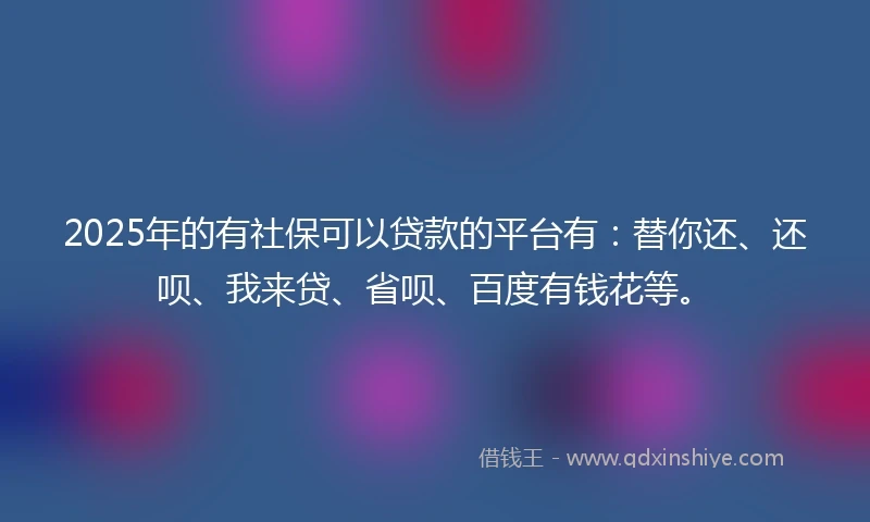 2025年的有社保可以贷款的平台有：替你还、还呗、我来贷、省呗、百度有钱花等。