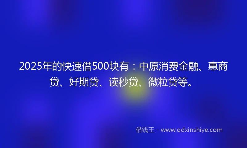 2025年的快速借500块有：中原消费金融、惠商贷、好期贷、读秒贷、微粒贷等。