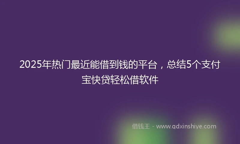 2025年热门最近能借到钱的平台，总结5个支付宝快贷轻松借软件