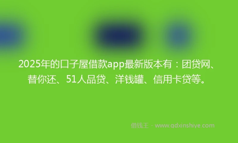 2025年的口子屋借款app最新版本有：团贷网、替你还、51人品贷、洋钱罐、信用卡贷等。