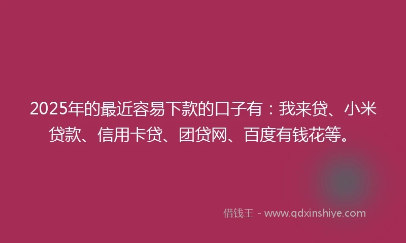 2025年的最近容易下款的口子有：我来贷、小米贷款、信用卡贷、团贷网、百度有钱花等。