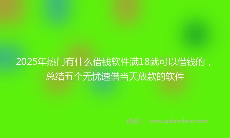 2025年热门有什么借钱软件满18就可以借钱的，总结五个无忧速借当天放款的软件