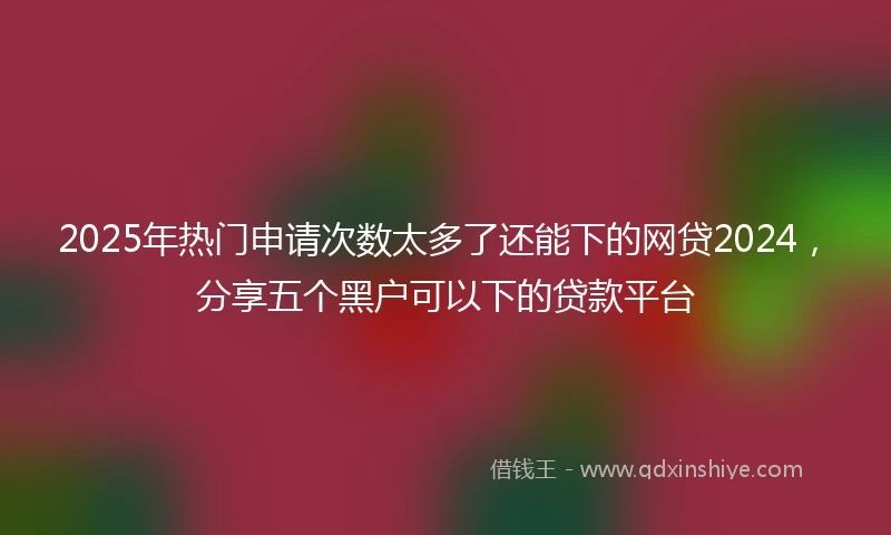 2025年热门申请次数太多了还能下的网贷2024，分享五个黑户可以下的贷款平台