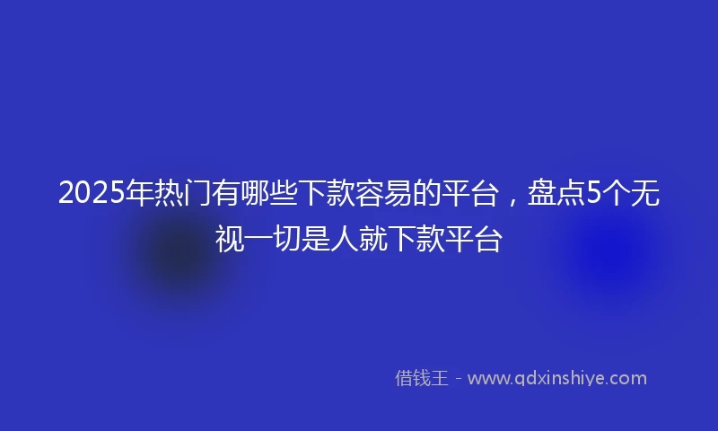 2025年热门有哪些下款容易的平台，盘点5个无视一切是人就下款平台