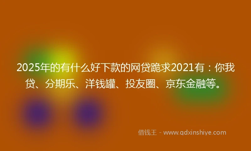 2025年的有什么好下款的网贷跪求2021有：你我贷、分期乐、洋钱罐、投友圈、京东金融等。