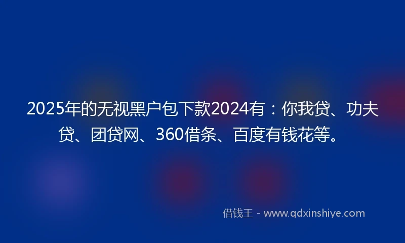 2025年的无视黑户包下款2024有：你我贷、功夫贷、团贷网、360借条、百度有钱花等。