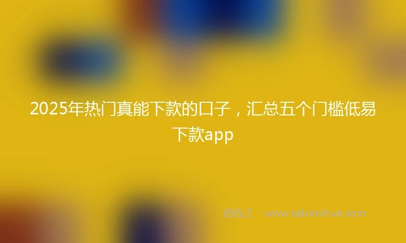 2025年热门真能下款的口子，汇总五个门槛低易下款app