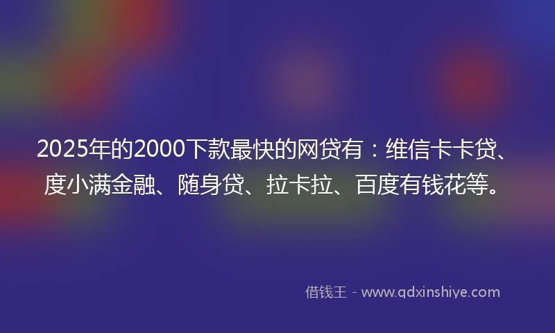 2025年的2000下款最快的网贷有：维信卡卡贷、度小满金融、随身贷、拉卡拉、百度有钱花等。