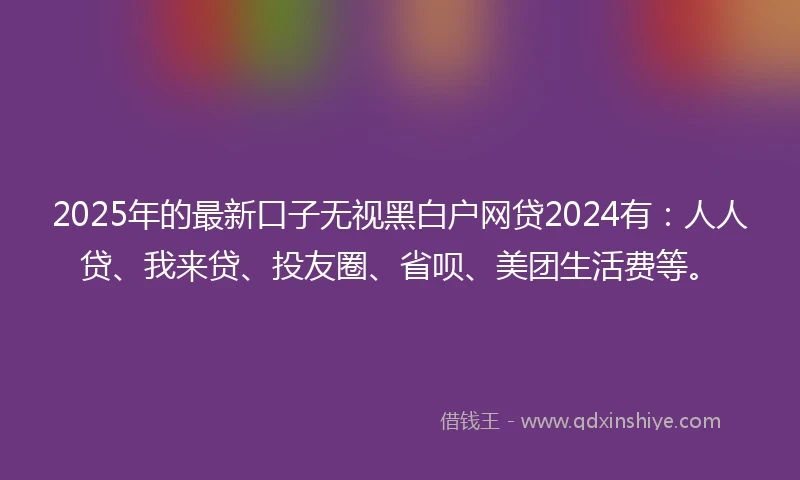 2025年的最新口子无视黑白户网贷2024有：人人贷、我来贷、投友圈、省呗、美团生活费等。