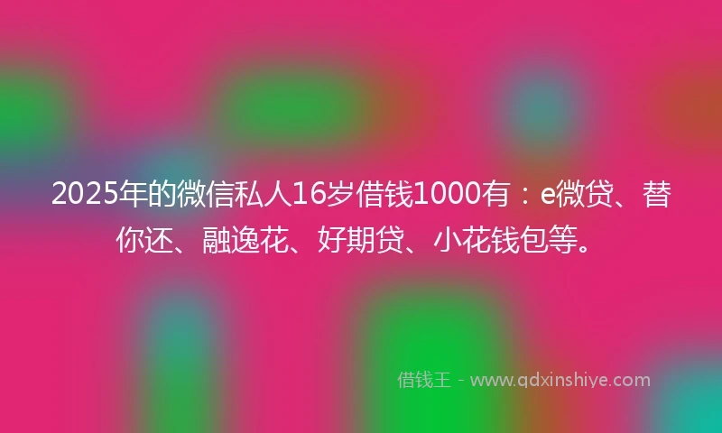 2025年的微信私人16岁借钱1000有：e微贷、替你还、融逸花、好期贷、小花钱包等。
