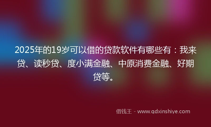 2025年的19岁可以借的贷款软件有哪些有：我来贷、读秒贷、度小满金融、中原消费金融、好期贷等。