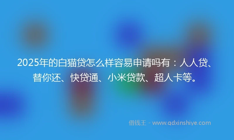 2025年的白猫贷怎么样容易申请吗有：人人贷、替你还、快贷通、小米贷款、超人卡等。