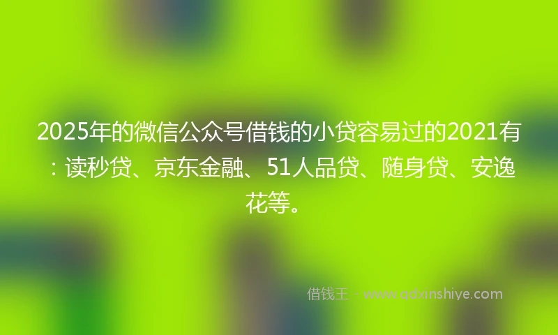 2025年的微信公众号借钱的小贷容易过的2021有：读秒贷、京东金融、51人品贷、随身贷、安逸花等。
