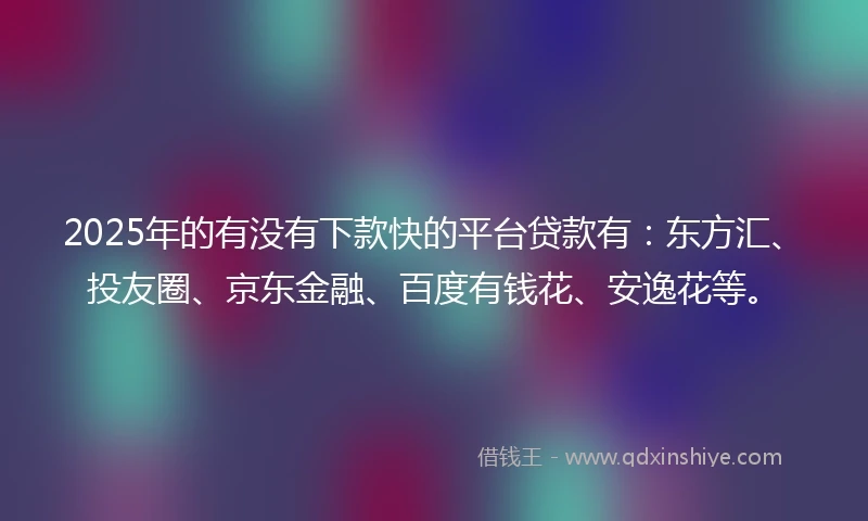 2025年的有没有下款快的平台贷款有：东方汇、投友圈、京东金融、百度有钱花、安逸花等。
