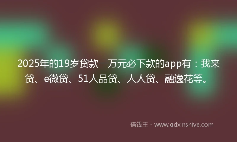 2025年的19岁贷款一万元必下款的app有：我来贷、e微贷、51人品贷、人人贷、融逸花等。