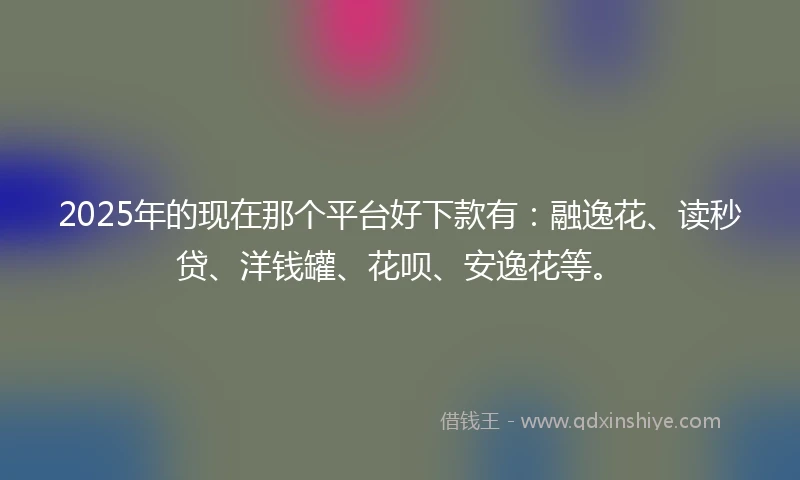 2025年的现在那个平台好下款有：融逸花、读秒贷、洋钱罐、花呗、安逸花等。