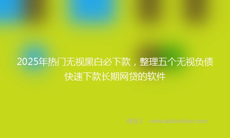 2025年热门无视黑白必下款，整理五个无视负债快速下款长期网贷的软件
