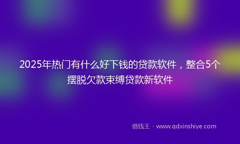 2025年热门有什么好下钱的贷款软件，整合5个摆脱欠款束缚贷款新软件