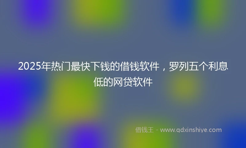 2025年热门最快下钱的借钱软件，罗列五个利息低的网贷软件