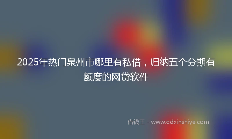 2025年热门泉州市哪里有私借，归纳五个分期有额度的网贷软件