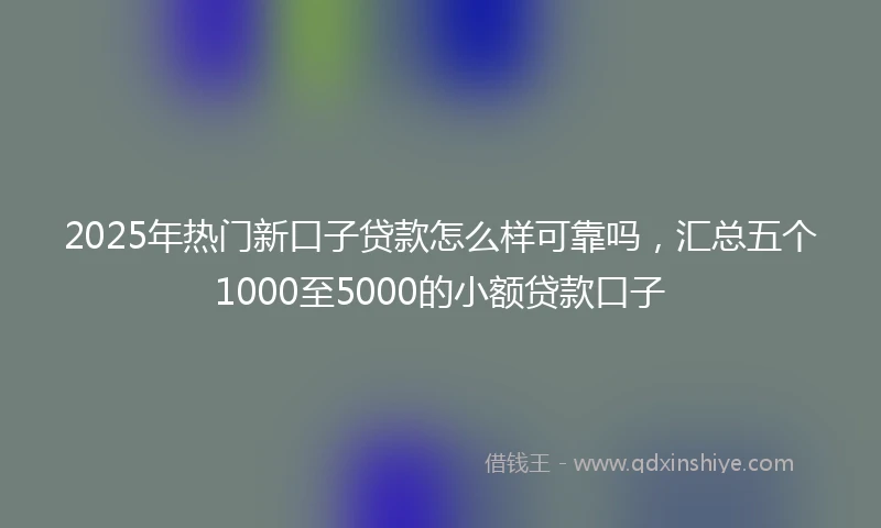 2025年热门新口子贷款怎么样可靠吗，汇总五个1000至5000的小额贷款口子