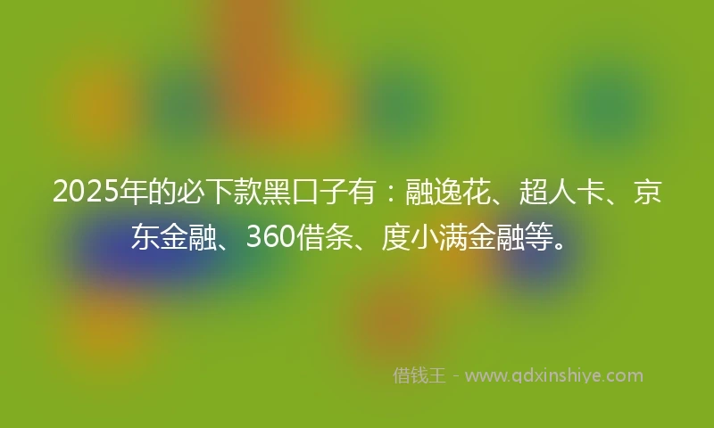 2025年的必下款黑口子有：融逸花、超人卡、京东金融、360借条、度小满金融等。