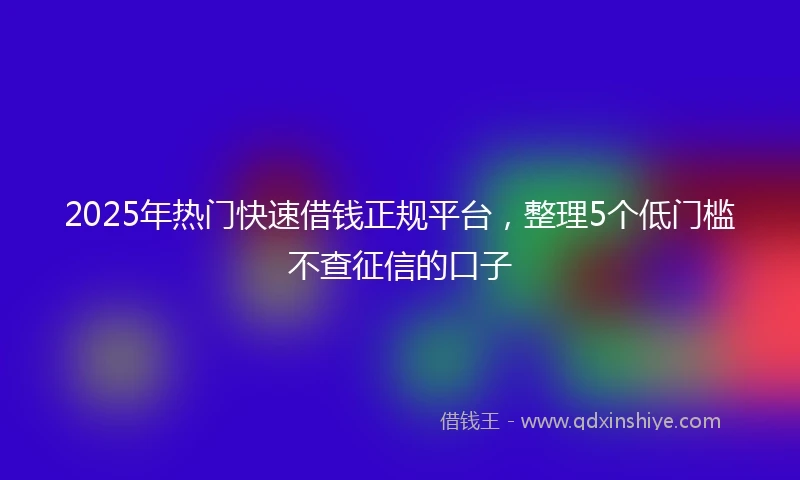 2025年热门快速借钱正规平台，整理5个低门槛不查征信的口子