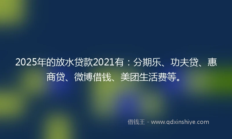2025年的放水贷款2021有：分期乐、功夫贷、惠商贷、微博借钱、美团生活费等。