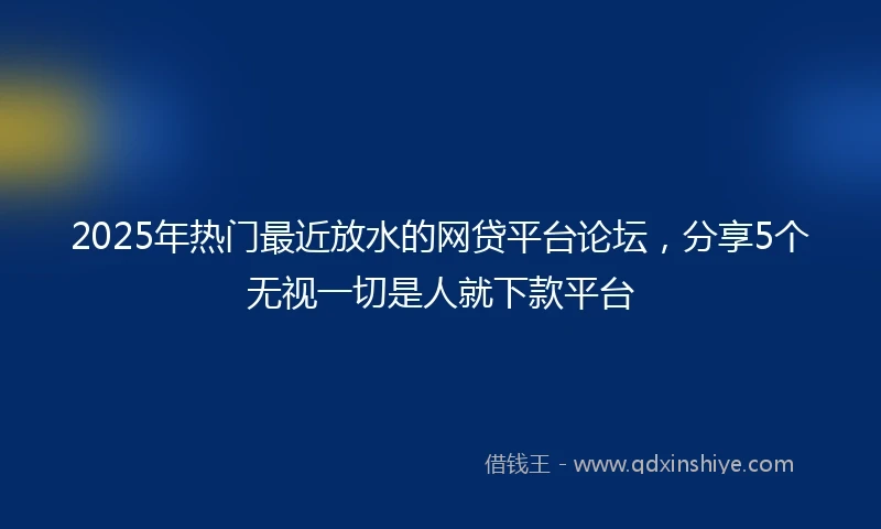 2025年热门最近放水的网贷平台论坛，分享5个无视一切是人就下款平台
