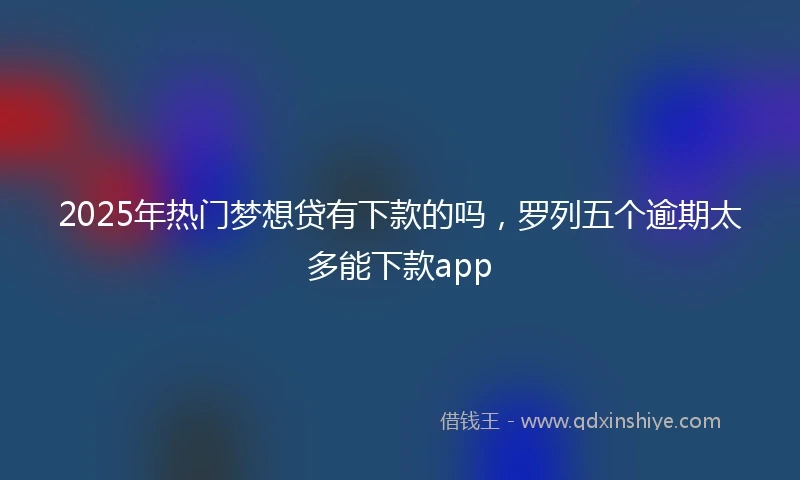 2025年热门梦想贷有下款的吗，罗列五个逾期太多能下款app