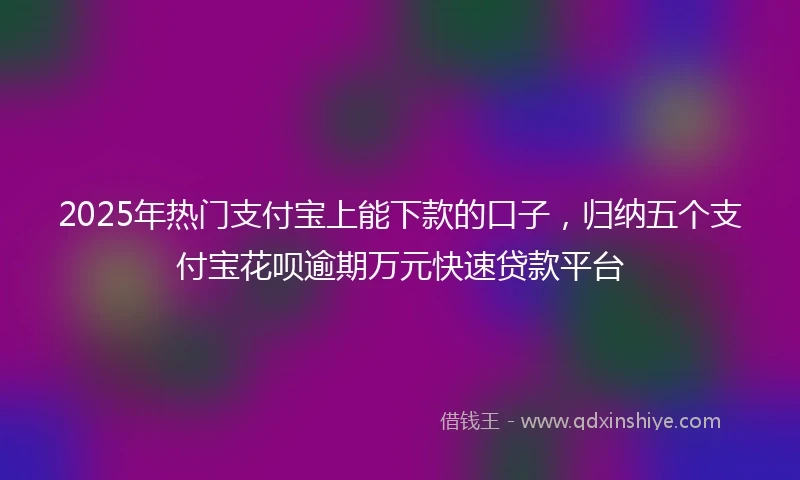 2025年热门支付宝上能下款的口子，归纳五个支付宝花呗逾期万元快速贷款平台