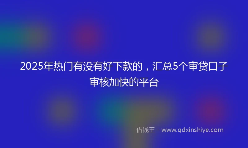 2025年热门有没有好下款的，汇总5个审贷口子审核加快的平台