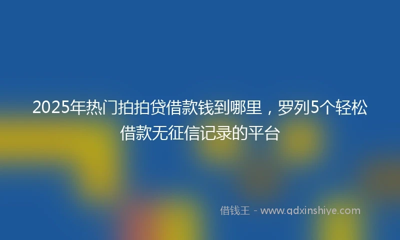 2025年热门拍拍贷借款钱到哪里，罗列5个轻松借款无征信记录的平台