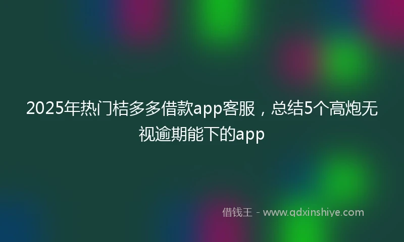 2025年热门桔多多借款app客服，总结5个高炮无视逾期能下的app