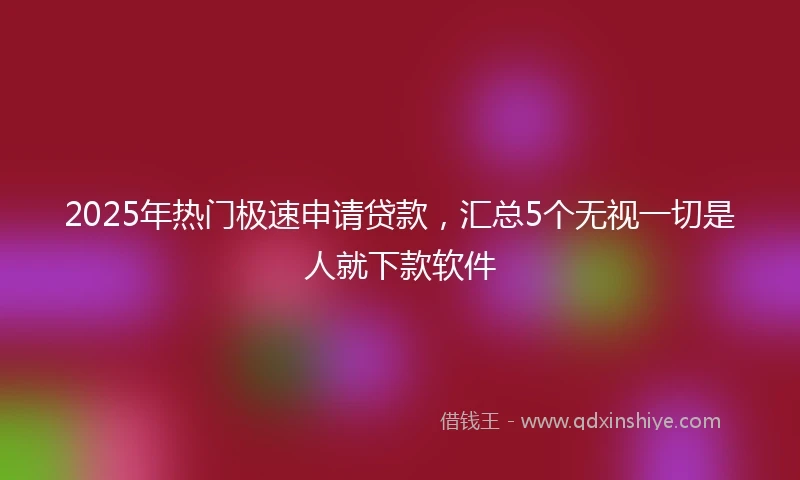 2025年热门极速申请贷款，汇总5个无视一切是人就下款软件