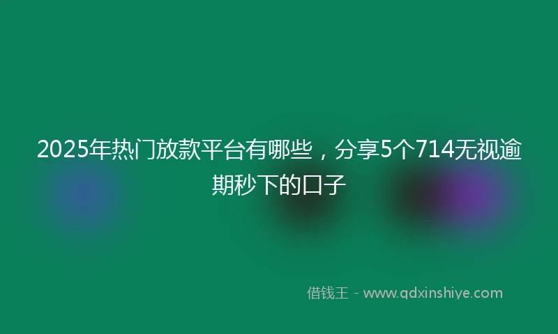 2025年热门放款平台有哪些，分享5个714无视逾期秒下的口子