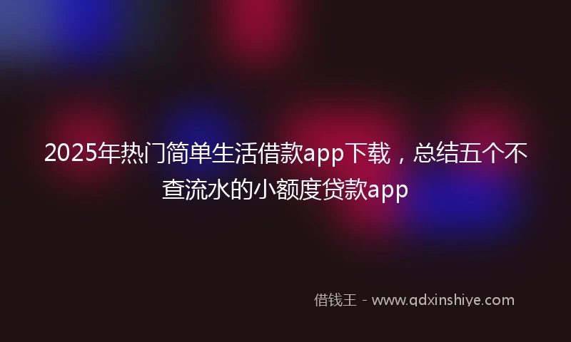 2025年热门简单生活借款app下载，总结五个不查流水的小额度贷款app
