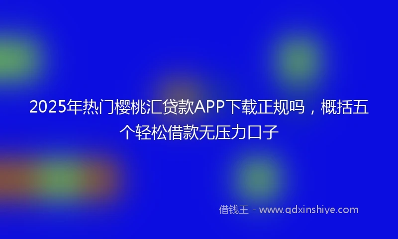 2025年热门樱桃汇贷款APP下载正规吗，概括五个轻松借款无压力口子