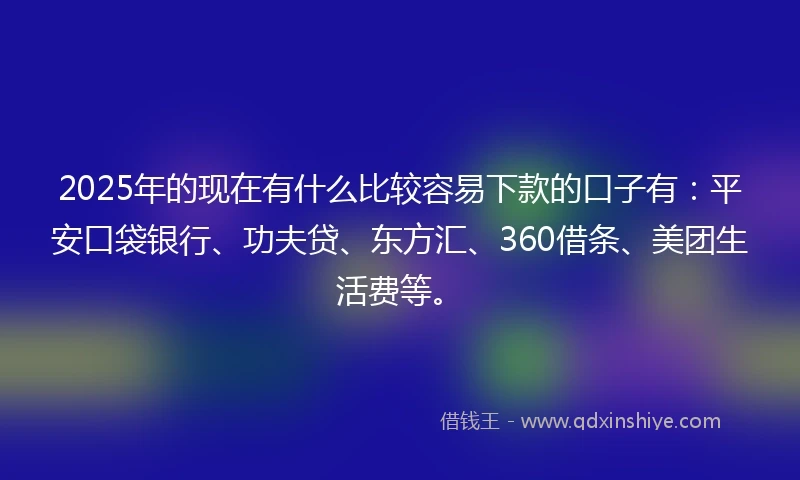 2025年的现在有什么比较容易下款的口子有：平安口袋银行、功夫贷、东方汇、360借条、美团生活费等。