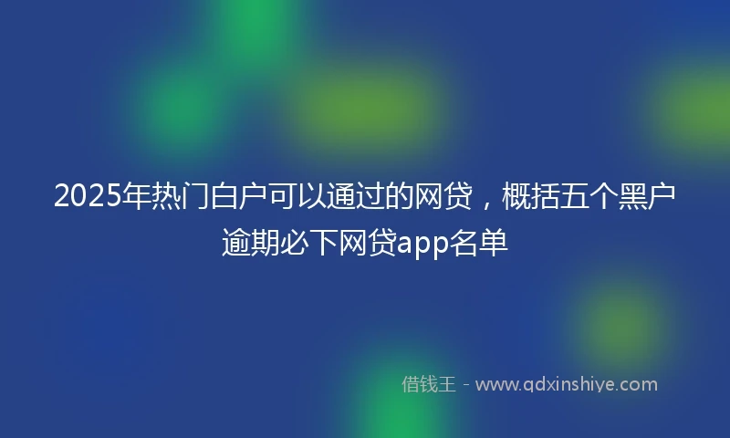 2025年热门白户可以通过的网贷，概括五个黑户逾期必下网贷app名单