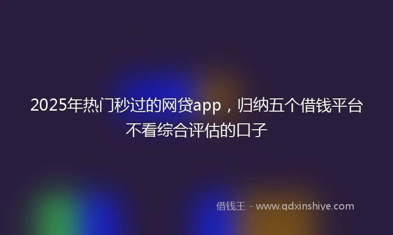 2025年热门秒过的网贷app，归纳五个借钱平台不看综合评估的口子