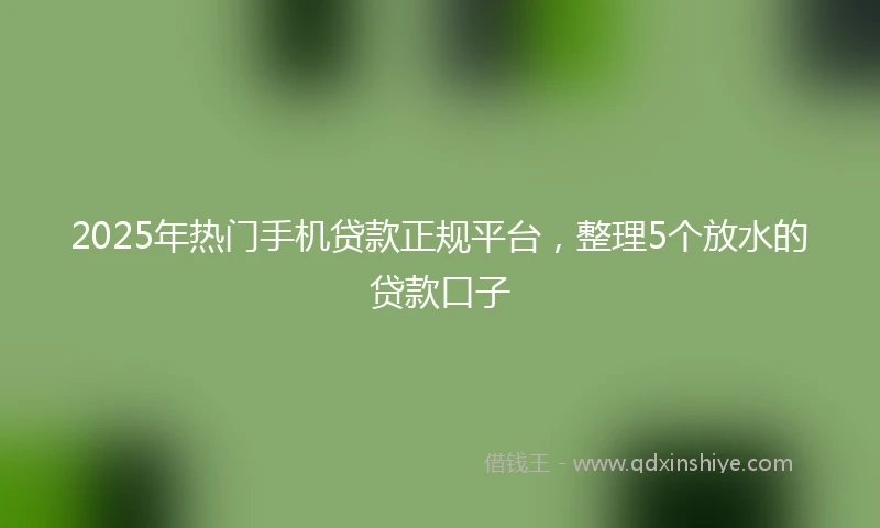 2025年热门手机贷款正规平台，整理5个放水的贷款口子