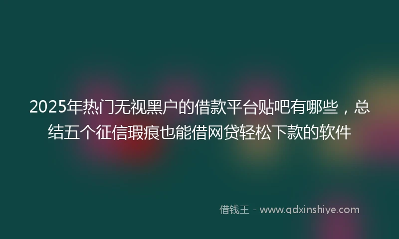 2025年热门无视黑户的借款平台贴吧有哪些，总结五个征信瑕疵也能借网贷轻松下款的软件