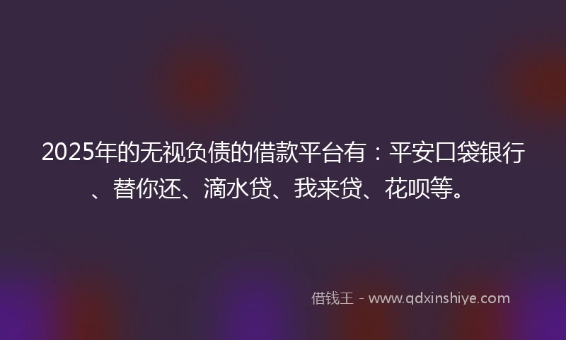 2025年的无视负债的借款平台有：平安口袋银行、替你还、滴水贷、我来贷、花呗等。