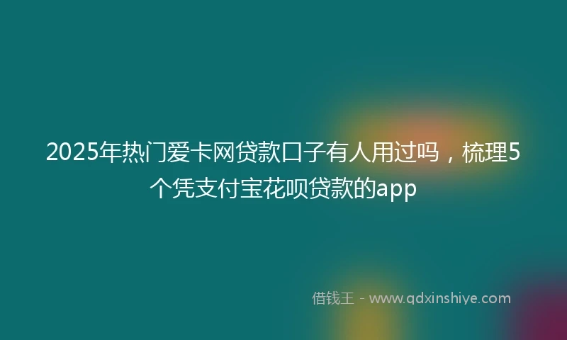2025年热门爱卡网贷款口子有人用过吗，梳理5个凭支付宝花呗贷款的app